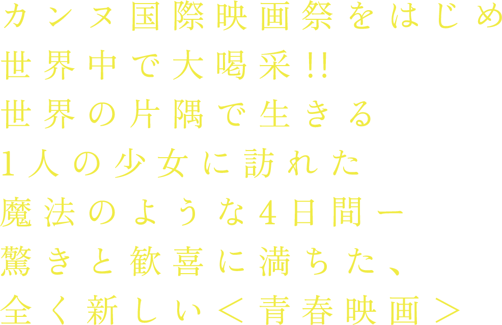 カンヌ国際映画祭をはじめ世界中で大喝采‼︎
			世界の片隅で生きる1人の少女に訪れた魔法のような4日間ー　
			驚きと歓喜に満ちた、全く新しい＜青春映画＞