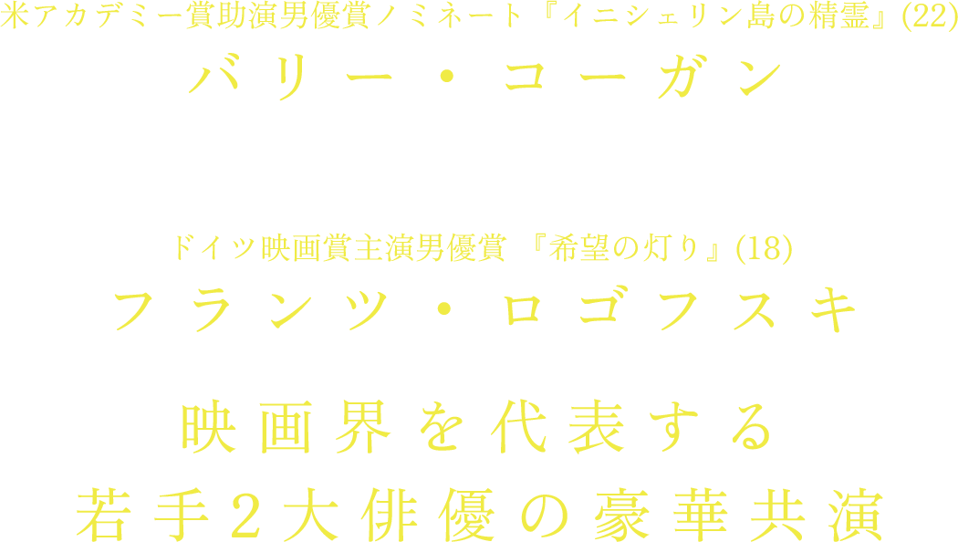バリー・コーガン　(米アカデミー賞助演男優賞ノミネート『イニシェリン島の精霊』(22) )✖︎フランツ・ロゴフスキ(ドイツ映画賞主演男優賞 『希望の灯り』(18))映画界を代表する若手2大俳優の豪華共演