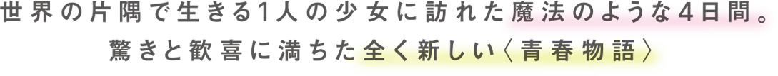 世界の片隅で生きる1人の少女に訪れた魔法のような4日間ー　驚きと歓喜に満ちた、全く新しい＜青春映画＞